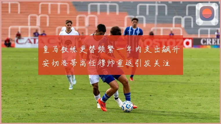 皇马教练更替频繁一年内支出飙升安切洛蒂离任穆帅重返引发关注