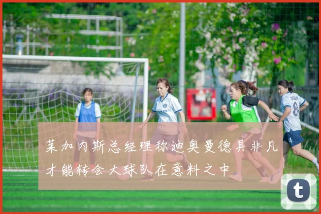 莱加内斯总经理称迪奥曼德具非凡才能转会大球队在意料之中