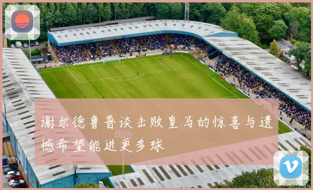 谢尔德鲁普谈击败皇马的惊喜与遗憾希望能进更多球