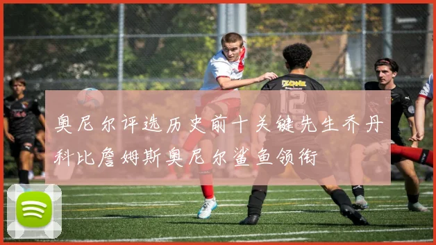 奥尼尔评选历史前十关键先生乔丹科比詹姆斯奥尼尔鲨鱼领衔