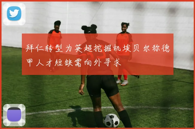 拜仁转型为英超挖掘机埃贝尔称德甲人才短缺需向外寻求