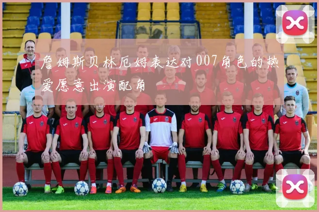 詹姆斯贝林厄姆表达对007角色的热爱愿意出演配角