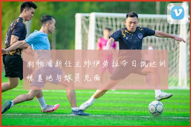 利物浦新任主帅伊劳拉今日抵达训练基地与球员见面