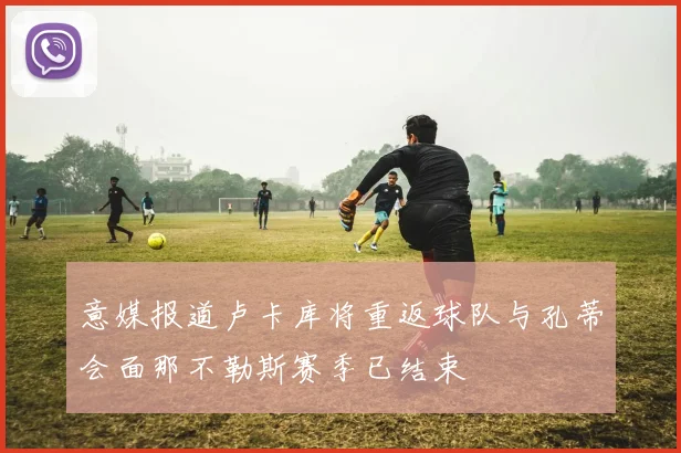 意媒报道卢卡库将重返球队与孔蒂会面那不勒斯赛季已结束