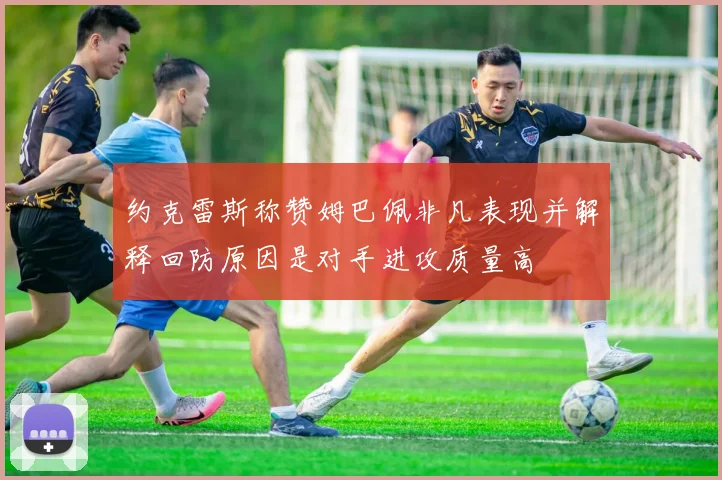 约克雷斯称赞姆巴佩非凡表现并解释回防原因是对手进攻质量高