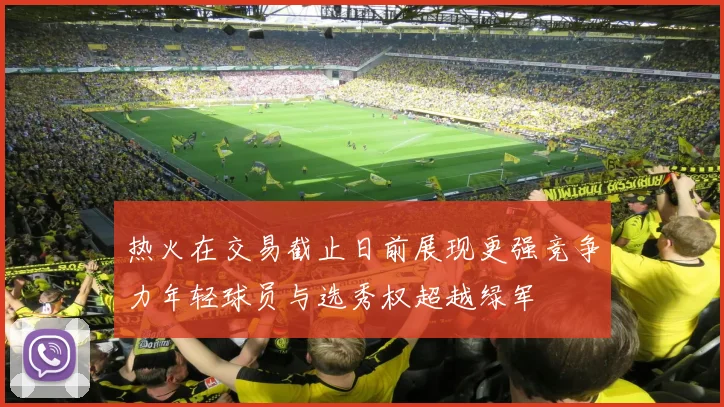 热火在交易截止日前展现更强竞争力年轻球员与选秀权超越绿军