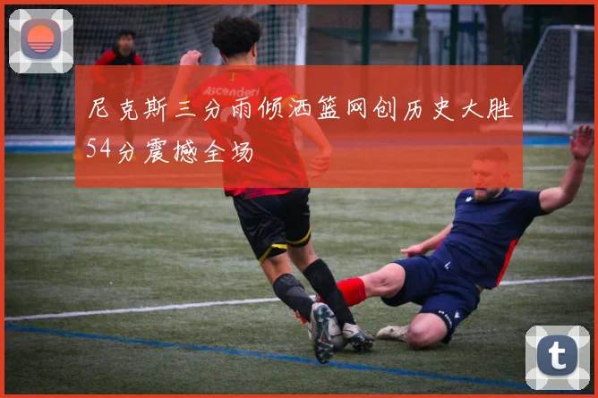 尼克斯三分雨倾洒篮网创历史大胜54分震撼全场