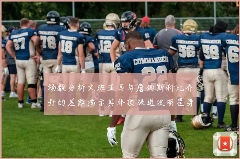 杨毅分析文班亚马与詹姆斯科比乔丹的差距揭示其非顶级进攻明星身份