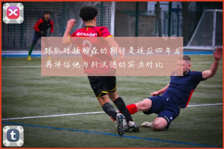 球队对杨瀚森的期待是适应四年后再评估他与科沃德的实力对比