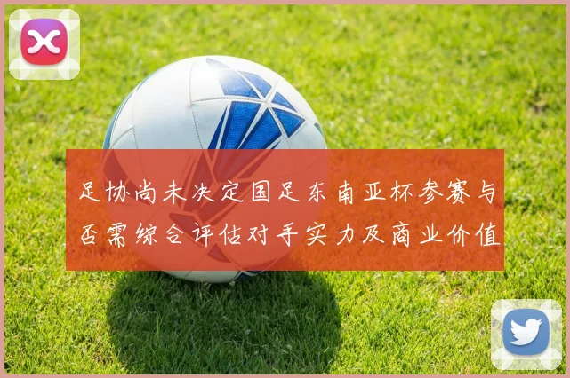 足协尚未决定国足东南亚杯参赛与否需综合评估对手实力及商业价值