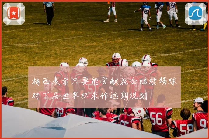梅西表示只要能贡献就会继续踢球对下届世界杯未作远期规划