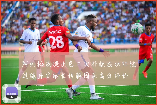 阿利松表现出色三次扑救成功阻挡进球并贡献长传解围获高分评价