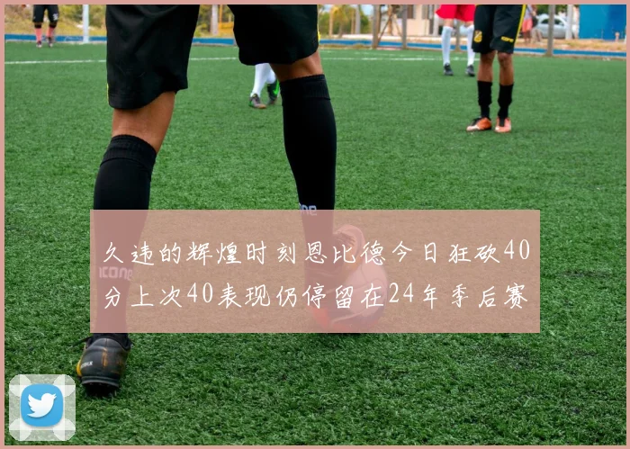 久违的辉煌时刻恩比德今日狂砍40分上次40表现仍停留在24年季后赛