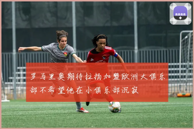 罗马里奥期待拉扬加盟欧洲大俱乐部不希望他在小俱乐部沉寂