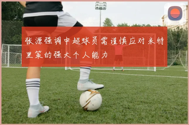 张源强调中超球员需谨慎应对米特里策的强大个人能力