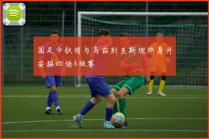 国足今秋将与乌兹别克斯坦热身并安排四场A级赛