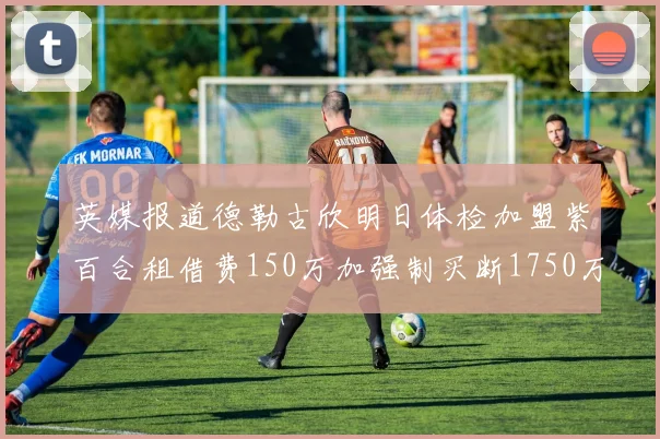 英媒报道德勒古欣明日体检加盟紫百合租借费150万加强制买断1750万