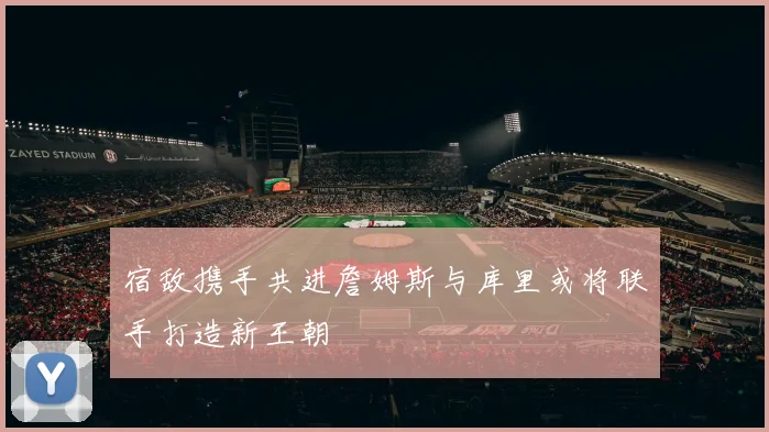 宿敌携手共进詹姆斯与库里或将联手打造新王朝
